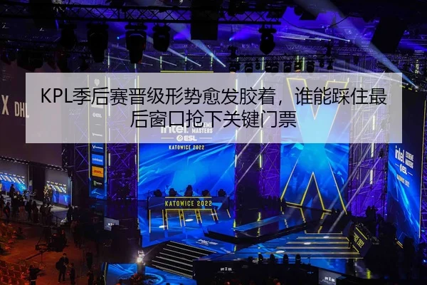 KPL季后赛晋级形势愈发胶着，谁能踩住最后窗口抢下关键门票